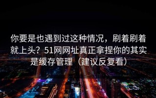 你要是也遇到过这种情况，刷着刷着就上头？51网网址真正拿捏你的其实是缓存管理（建议反复看）