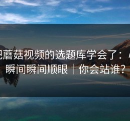 我把蘑菇视频的选题库学会了：心动瞬间瞬间顺眼｜你会站谁？