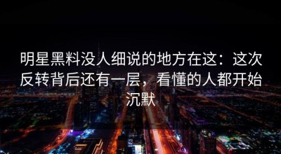明星黑料没人细说的地方在这：这次反转背后还有一层，看懂的人都开始沉默