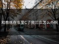 和教练在车里C了我三次怎么办啊