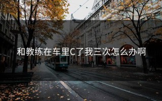 和教练在车里C了我三次怎么办啊