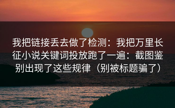 我把链接丢去做了检测：我把万里长征小说关键词投放跑了一遍：截图鉴别出现了这些规律（别被标题骗了）-第1张图片-一起草17c官网 - 全网影视聚合平台