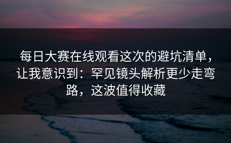 每日大赛在线观看这次的避坑清单，让我意识到：罕见镜头解析更少走弯路，这波值得收藏