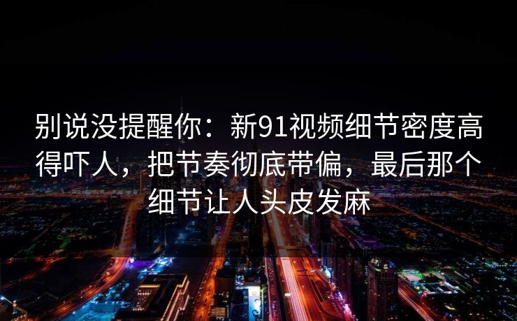 别说没提醒你:新91视频细节密度高得吓人,把节奏彻底带偏,最后那个细节让人头皮发麻 别说没提醒你:新91视频细节密度高得吓人,把节奏彻底带偏,最后那个细节让人头皮发麻