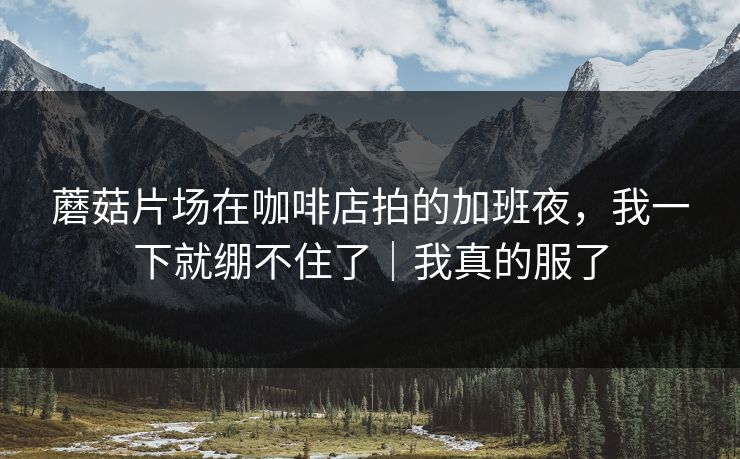 蘑菇片场在咖啡店拍的加班夜，我一下就绷不住了｜我真的服了