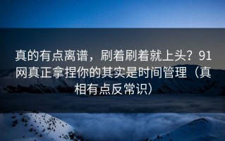 真的有点离谱，刷着刷着就上头？91网真正拿捏你的其实是时间管理（真相有点反常识）