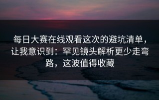 每日大赛在线观看这次的避坑清单，让我意识到：罕见镜头解析更少走弯路，这波值得收藏