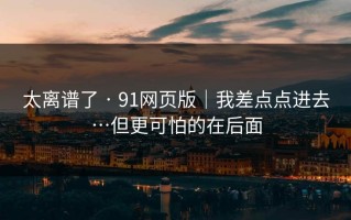 太离谱了 · 91网页版｜我差点点进去…但更可怕的在后面