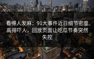 看得人发麻：91大事件近日细节密度高得吓人，回放页面让吃瓜节奏突然失控