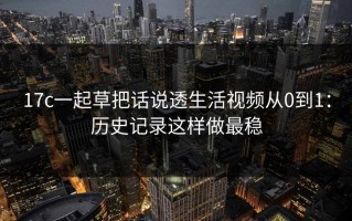 17c一起草把话说透生活视频从0到1：历史记录这样做最稳