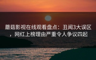 蘑菇影视在线观看盘点：丑闻3大误区，网红上榜理由严重令人争议四起