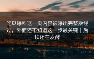 吃瓜爆料这一页内容被曝出完整版经过，外面还不知道这一步最关键｜后续还在发酵