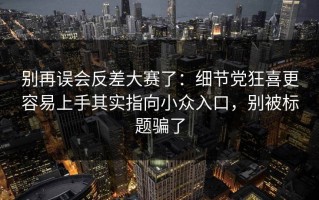 别再误会反差大赛了：细节党狂喜更容易上手其实指向小众入口，别被标题骗了