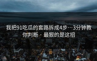 我把91吃瓜的套路拆成4步…3分钟教你判断 · 最狠的是这招