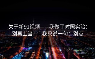 关于新91视频——我做了对照实验：别再上当——我只说一句：别点