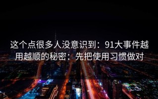 这个点很多人没意识到：91大事件越用越顺的秘密：先把使用习惯做对
