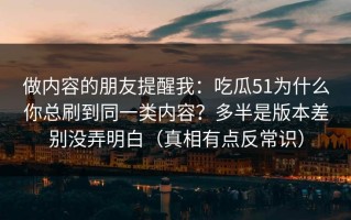 做内容的朋友提醒我：吃瓜51为什么你总刷到同一类内容？多半是版本差别没弄明白（真相有点反常识）