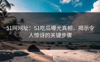 51网网址：51吃瓜曝光真相，揭示令人惊讶的关键步骤