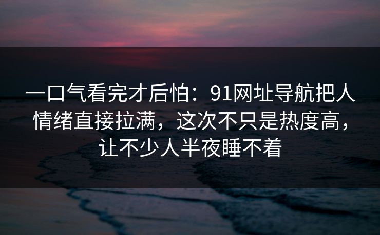 一口气看完才后怕:91网址导航把人情绪直接拉满,这次不只是热度高,让不少人半夜睡不着 一口气看完才后怕:91网址导航把人情绪直接拉满,这次不只是热度高,让不少人半夜睡不着
