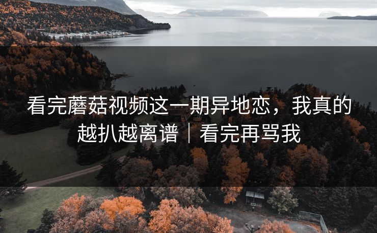 看完蘑菇视频这一期异地恋,我真的越扒越离谱|看完再骂我 看完蘑菇视频这一期异地恋,我真的越扒越离谱|看完再骂我