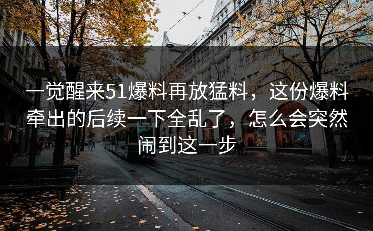 一觉醒来51爆料再放猛料，这份爆料牵出的后续一下全乱了，怎么会突然闹到这一步