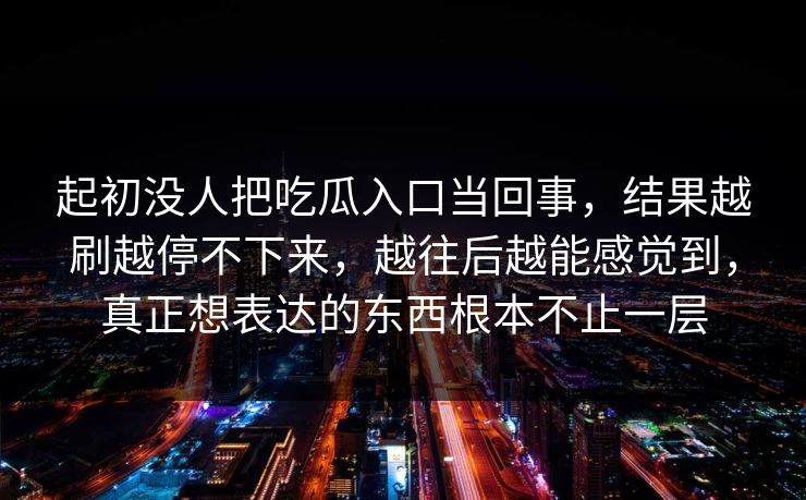 起初没人把吃瓜入口当回事,结果越刷越停不下来,越往后越能感觉到,真正想表达的东西根本不止一层 起初没人把吃瓜入口当回事,结果越刷越停不下来,越往后越能感觉到,真正想表达的东西根本不止一层
