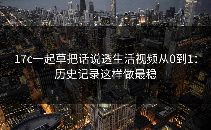 17c一起草把话说透生活视频从0到1:历史记录这样做最稳 17c一起草把话说透生活视频从0到1:历史记录这样做最稳