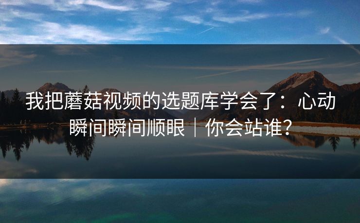 我把蘑菇视频的选题库学会了:心动瞬间瞬间顺眼|你会站谁? 我把蘑菇视频的选题库学会了:心动瞬间瞬间顺眼|你会站谁?