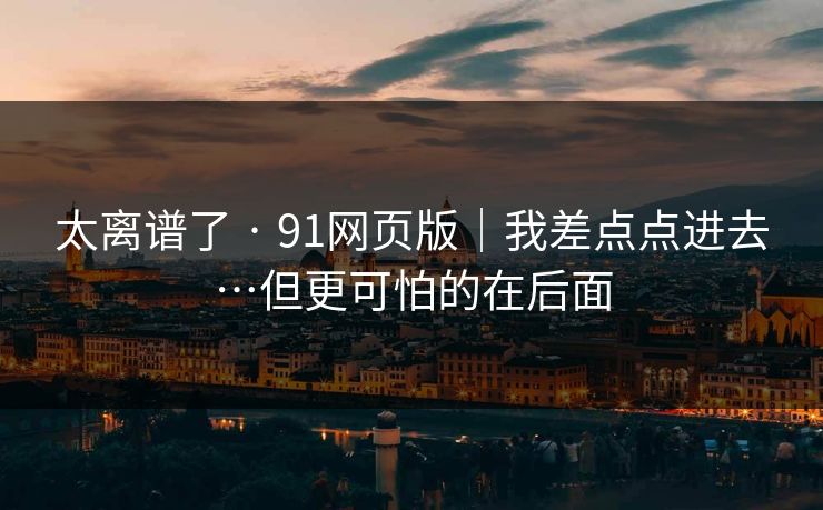 太离谱了 · 91网页版|我差点点进去…但更可怕的在后面 太离谱了 · 91网页版|我差点点进去…但更可怕的在后面