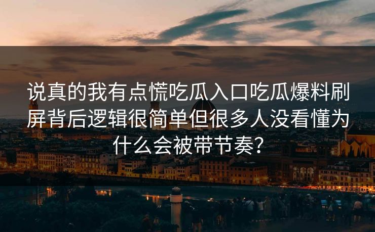 说真的我有点慌吃瓜入口吃瓜爆料刷屏背后逻辑很简单但很多人没看懂为什么会被带节奏? 说真的我有点慌吃瓜入口吃瓜爆料刷屏背后逻辑很简单但很多人没看懂为什么会被带节奏?