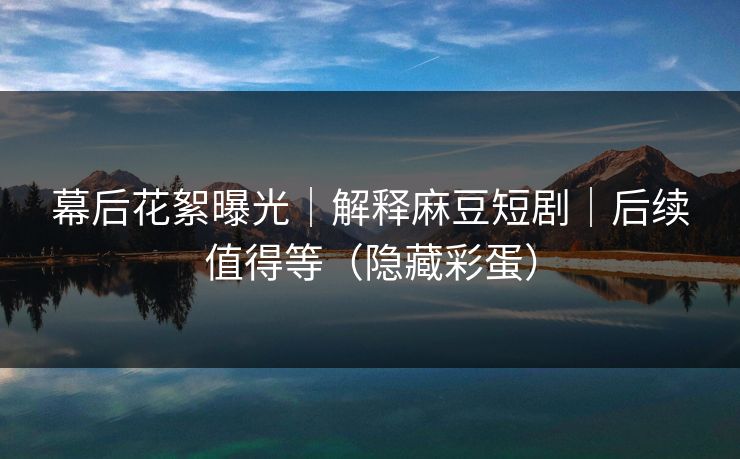 幕后花絮曝光｜解释麻豆短剧｜后续值得等（隐藏彩蛋）