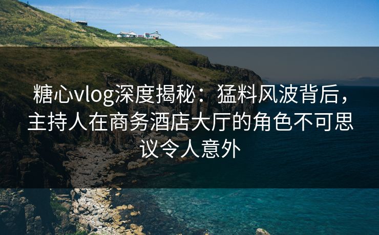 糖心vlog深度揭秘:猛料风波背后,主持人在商务酒店大厅的角色不可思议令人意外 糖心vlog深度揭秘:猛料风波背后,主持人在商务酒店大厅的角色不可思议令人意外