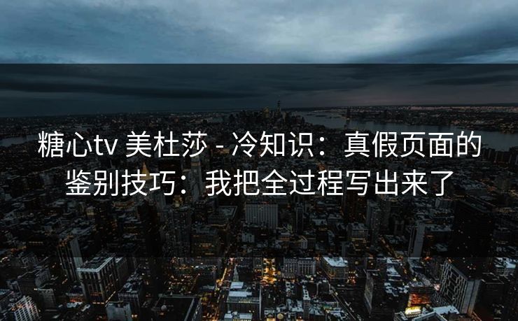 糖心tv 美杜莎 - 冷知识:真假页面的鉴别技巧:我把全过程写出来了 糖心tv 美杜莎 - 冷知识:真假页面的鉴别技巧:我把全过程写出来了