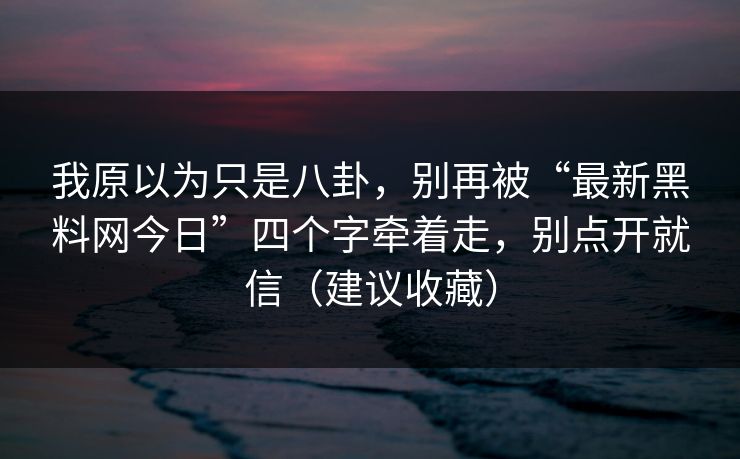 我原以为只是八卦,别再被“最新黑料网今日”四个字牵着走,别点开就信(建议收藏)-第1张图片-一起草17c官网 - 全网影视聚合平台 我原以为只是八卦,别再被“最新黑料网今日”四个字牵着走,别点开就信(建议收藏)-第1张图片-一起草17c官网 - 全网影视聚合平台