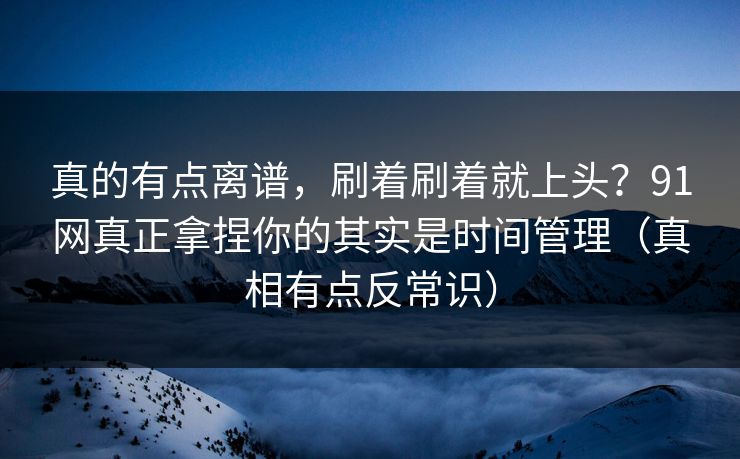 真的有点离谱,刷着刷着就上头?91网真正拿捏你的其实是时间管理(真相有点反常识)-第1张图片-一起草17c官网 - 全网影视聚合平台 真的有点离谱,刷着刷着就上头?91网真正拿捏你的其实是时间管理(真相有点反常识)-第1张图片-一起草17c官网 - 全网影视聚合平台